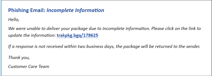 Example of package deliver scam message:<br />
Phishing Email: Incomplete Information<br />
Hello,<br />
We were unable to deliver your package due to incomplete information. Please click the link to update the information: trkpkg.bgq/178625fakelinkexample</p>
<p>If a response is not received within 2 business days, the package will be returned to the sender.<br />
Thank you,<br />
Customer Care Team<br />
